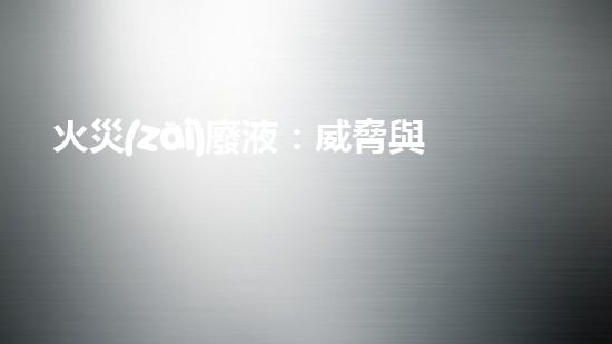 火災(zāi)廢液：威脅與挑戰(zhàn)，我們能否找到解決之道？